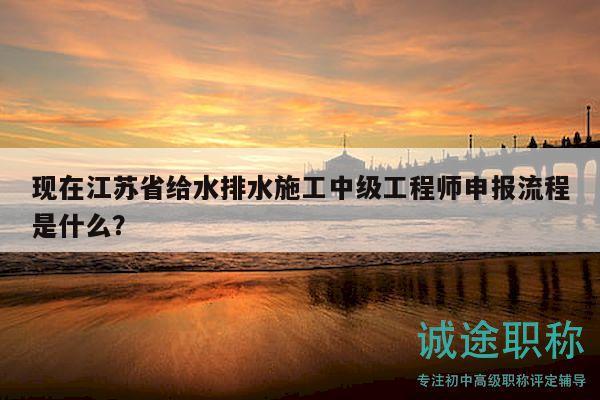 现在江苏省给水排水施工中级工程师申报流程是什么？
