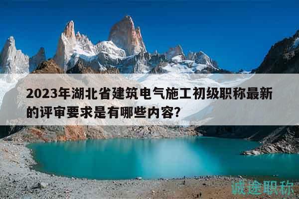 2023年湖北省建筑电气施工初级职称最新的评审要求是有哪些内容？