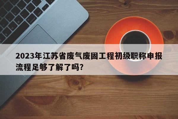 2023年江苏省废气废固工程初级职称申报流程足够了解了吗？