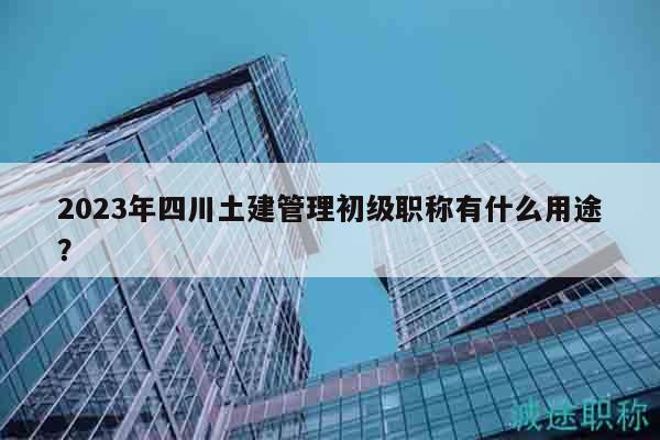 2023年四川土建管理初级职称有什么用途？