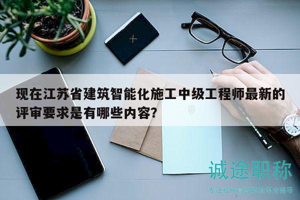 现在江苏省建筑智能化施工中级工程师最新的评审要求是有哪些内容？