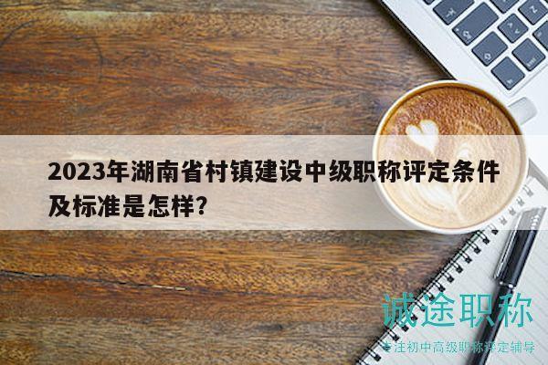 2023年湖南省村镇建设中级职称评定条件及标准是怎样？