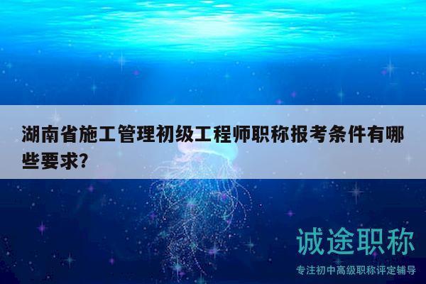 湖南省施工管理初级工程师职称报考条件有哪些要求？