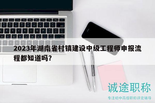2023年湖南省村镇建设中级工程师申报流程都知道吗？