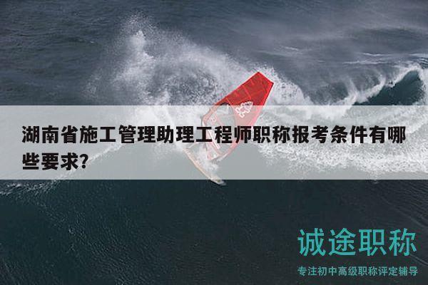 湖南省施工管理助理工程师职称报考条件有哪些要求？