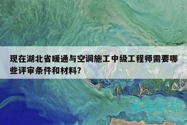现在湖北省暖通与空调施工中级工程师需要哪些评审条件和材料？