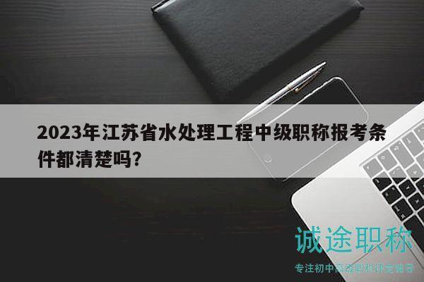 2023年江苏省水处理工程中级职称报考条件都清楚吗？