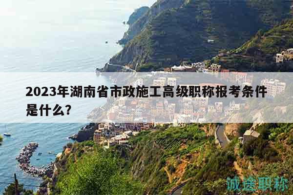 2023年湖南省市政施工高级职称报考条件是什么？