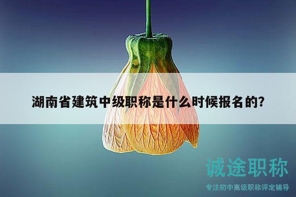 湖南省建筑中级职称是什么时候报名的？