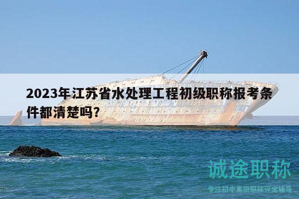 2023年江苏省水处理工程初级职称报考条件都清楚吗？