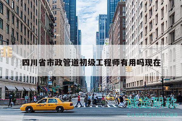 四川省市政管道初级工程师有用吗现在