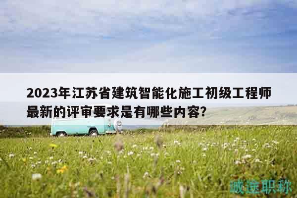 2023年江苏省建筑智能化施工初级工程师最新的评审要求是有哪些内容？