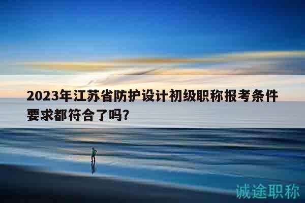 2023年江苏省防护设计初级职称报考条件要求都符合了吗？