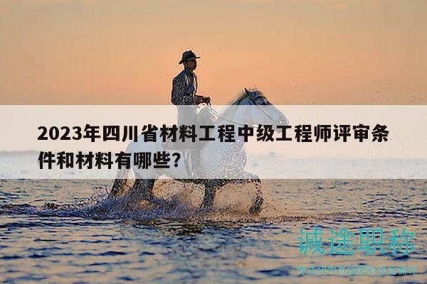 2023年四川省材料工程中级工程师评审条件和材料有哪些？