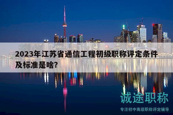 2023年江苏省通信工程初级职称评定条件及标准是啥？