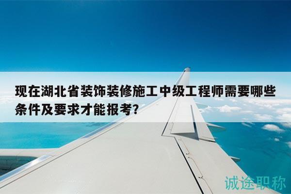 现在湖北省装饰装修施工中级工程师需要哪些条件及要求才能报考？