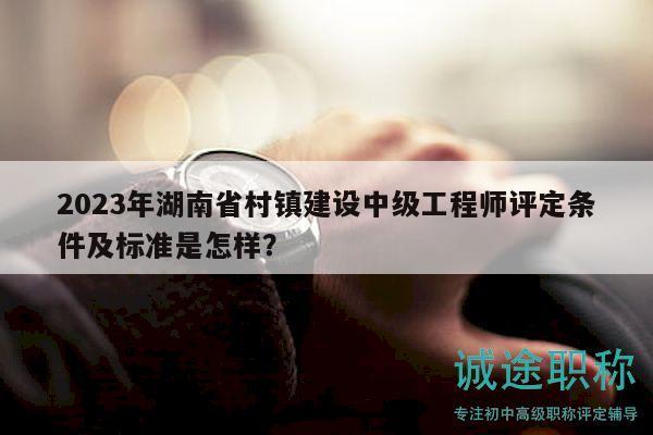 2023年湖南省村镇建设中级工程师评定条件及标准是怎样？