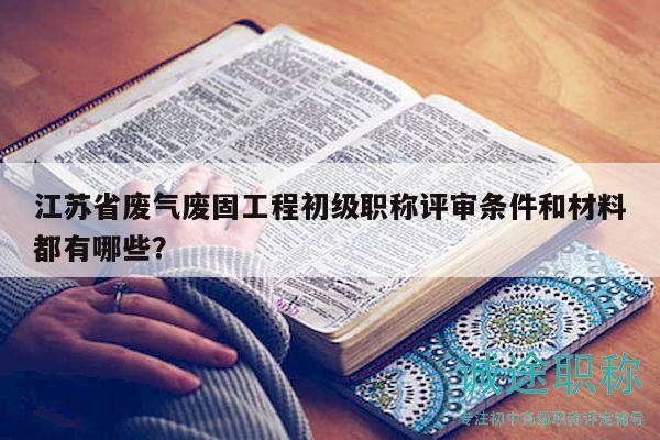 江苏省废气废固工程初级职称评审条件和材料都有哪些？