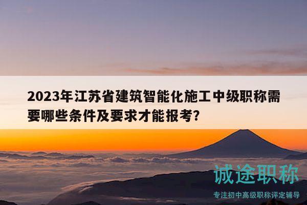 2023年江苏省建筑智能化施工中级职称需要哪些条件及要求才能报考？