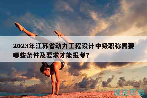 2023年江苏省动力工程设计中级职称需要哪些条件及要求才能报考？