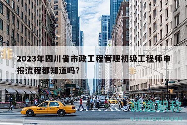 2023年四川省市政工程管理初级工程师申报流程都知道吗？