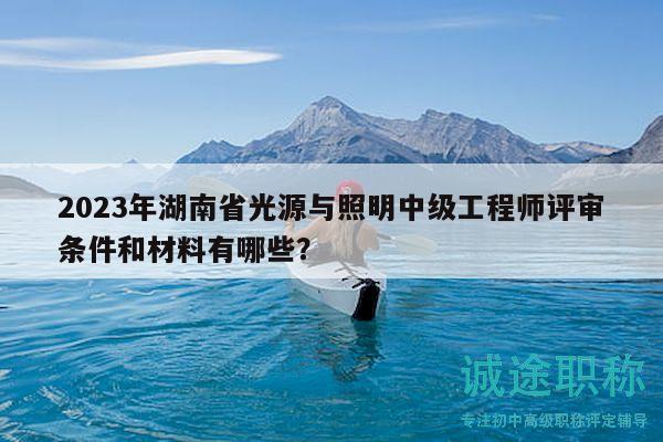 2023年湖南省光源与照明中级工程师评审条件和材料有哪些？