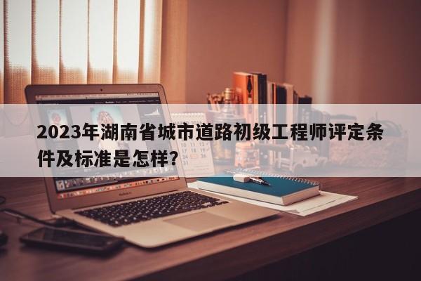 2023年湖南省城市道路初级工程师评定条件及标准是怎样？