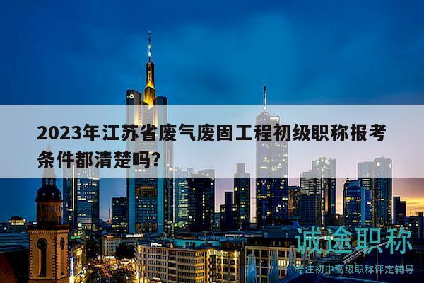 2023年江苏省废气废固工程初级职称报考条件都清楚吗？