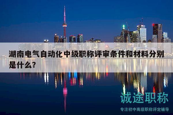 湖南电气自动化中级职称评审条件和材料分别是什么？