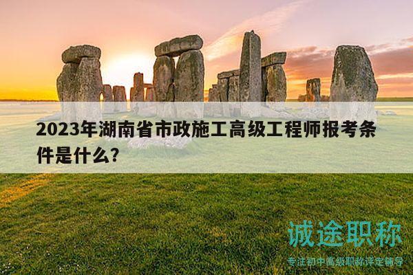2023年湖南省市政施工高级工程师报考条件是什么？