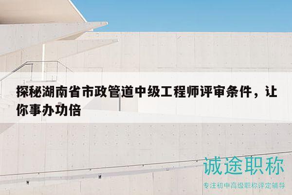 探秘湖南省市政管道中级工程师评审条件，让你事办功倍
