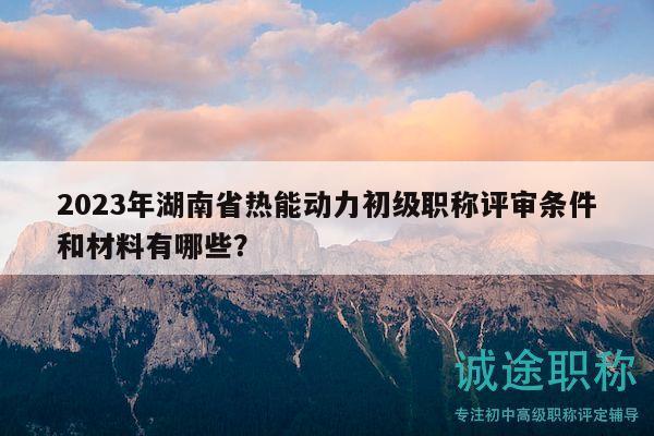 2023年湖南省热能动力初级职称评审条件和材料有哪些？