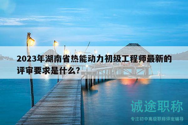 2023年湖南省热能动力初级工程师最新的评审要求是什么？