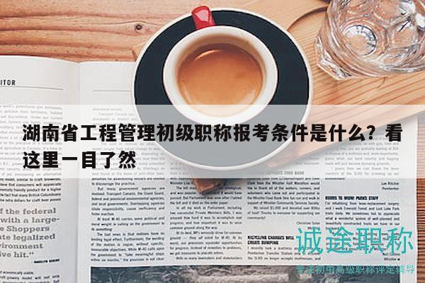 湖南省工程管理初级职称报考条件是什么？看这里一目了然