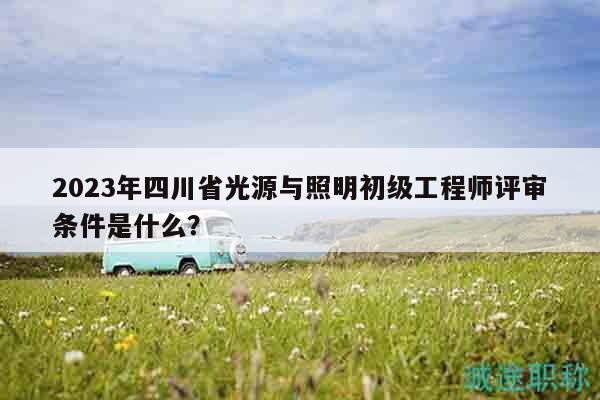 2023年四川省光源与照明初级工程师评审条件是什么？