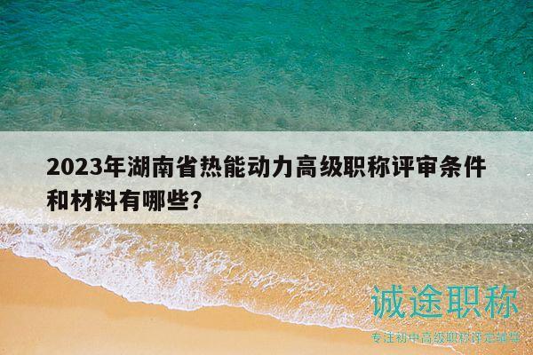 2023年湖南省热能动力高级职称评审条件和材料有哪些？