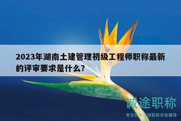 2023年湖南土建管理初级工程师职称最新的评审要求是什么？