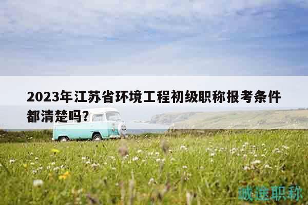 2023年江苏省环境工程初级职称报考条件都清楚吗？
