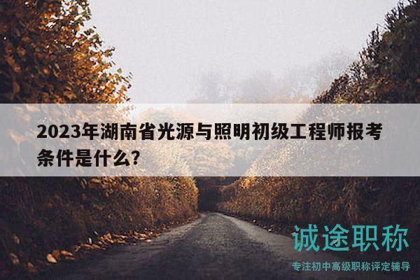 2023年湖南省光源与照明初级工程师报考条件是什么？