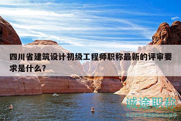 四川省建筑设计初级工程师职称最新的评审要求是什么？