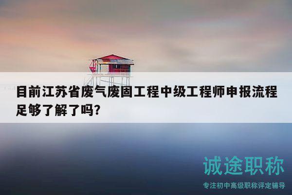 目前江苏省废气废固工程中级工程师申报流程足够了解了吗？