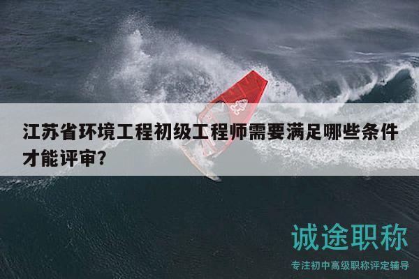 江苏省环境工程初级工程师需要满足哪些条件才能评审？