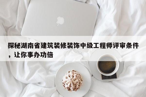 探秘湖南省建筑装修装饰中级工程师评审条件，让你事办功倍
