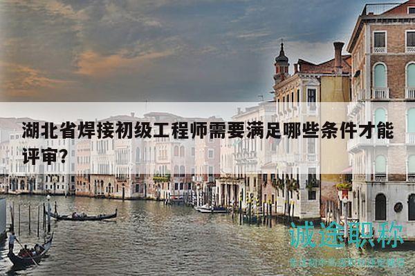 湖北省焊接初级工程师需要满足哪些条件才能评审？