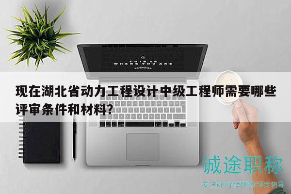 现在湖北省动力工程设计中级工程师需要哪些评审条件和材料？