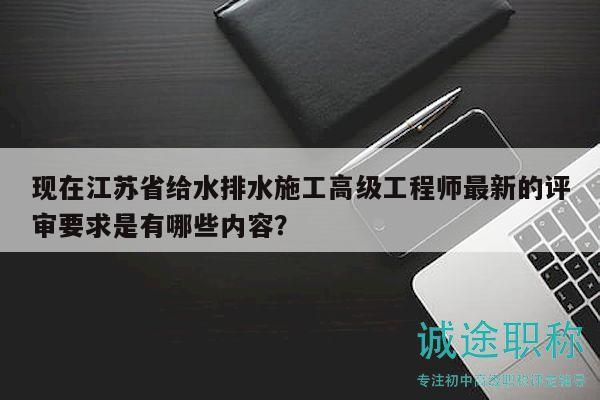 现在江苏省给水排水施工高级工程师最新的评审要求是有哪些内容？