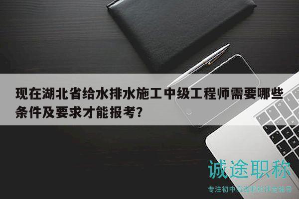 现在湖北省给水排水施工中级工程师需要哪些条件及要求才能报考？