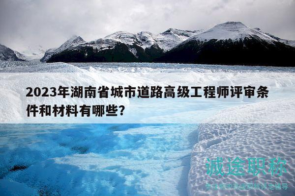 2023年湖南省城市道路高级工程师评审条件和材料有哪些？