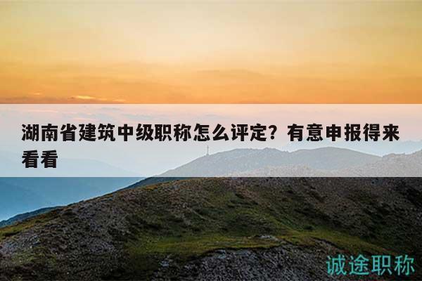湖南省建筑中级职称怎么评定？有意申报得来看看