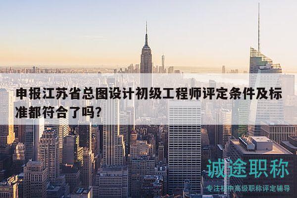 申报江苏省总图设计初级工程师评定条件及标准都符合了吗？